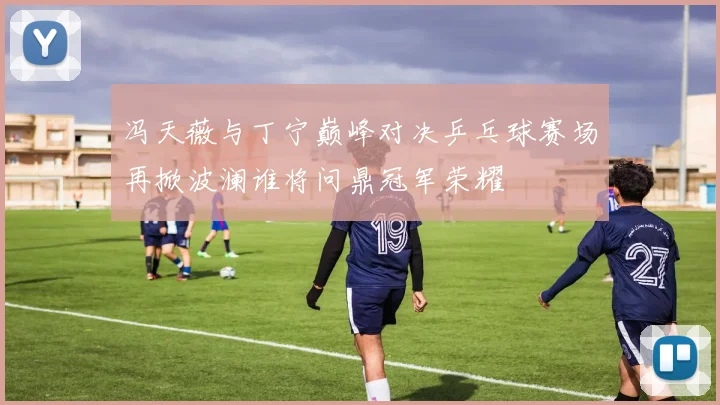 冯天薇与丁宁巅峰对决乒乓球赛场再掀波澜谁将问鼎冠军荣耀