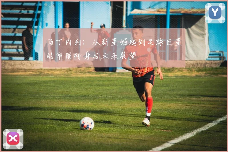 马丁内利：从新星崛起到足球巨星的华丽转身与未来展望