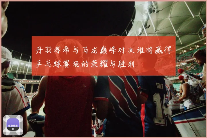 丹羽孝希与马龙巅峰对决谁将赢得乒乓球赛场的荣耀与胜利