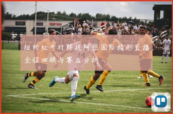 纽约红牛对阵迈阿密国际精彩直播全程回顾与赛后分析