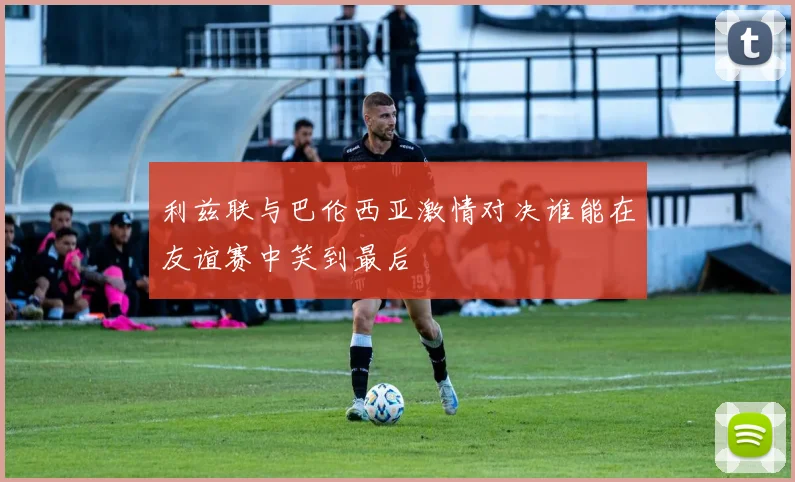 利兹联与巴伦西亚激情对决谁能在友谊赛中笑到最后