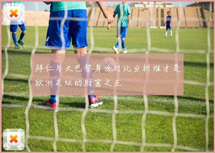 拜仁与大巴黎身价对比分析谁才是欧洲足坛的财富之王