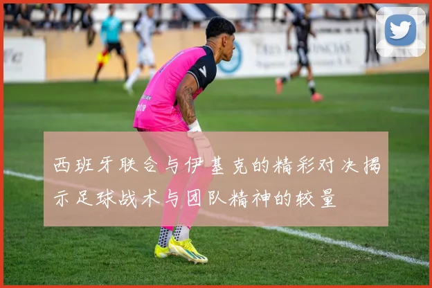 西班牙联合与伊基克的精彩对决揭示足球战术与团队精神的较量