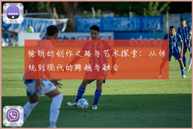 徐昕的创作之路与艺术探索：从传统到现代的跨越与融合