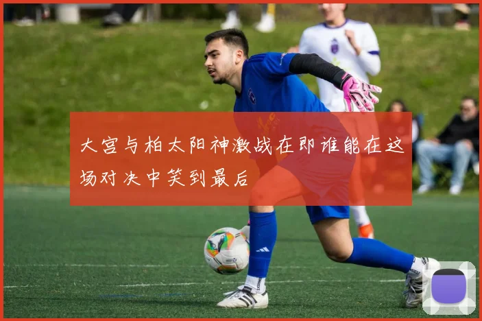 大宫与柏太阳神激战在即谁能在这场对决中笑到最后