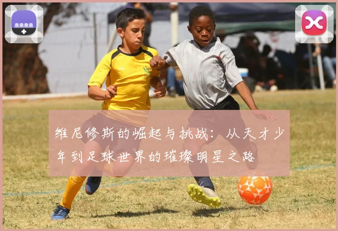维尼修斯的崛起与挑战：从天才少年到足球世界的璀璨明星之路
