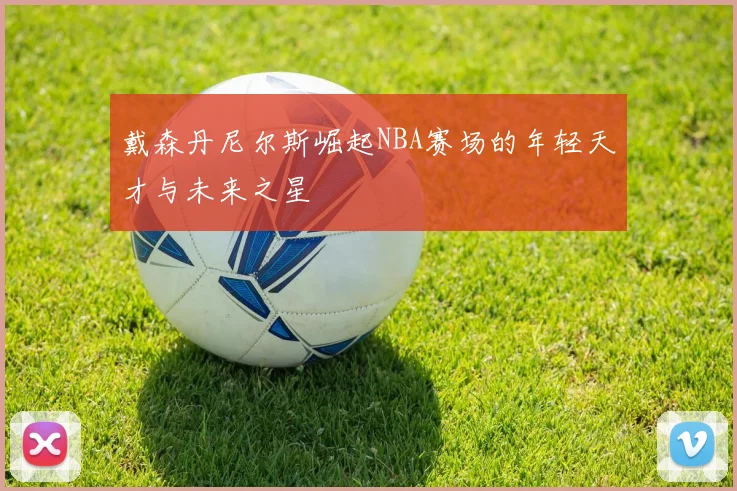 戴森丹尼尔斯崛起NBA赛场的年轻天才与未来之星
