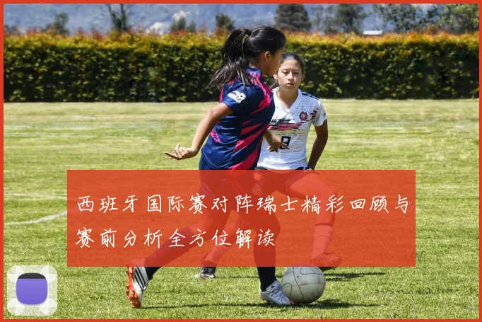 西班牙国际赛对阵瑞士精彩回顾与赛前分析全方位解读