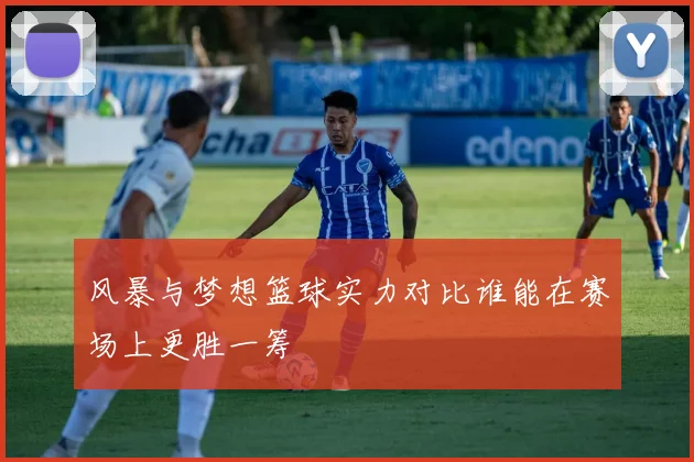 风暴与梦想篮球实力对比谁能在赛场上更胜一筹