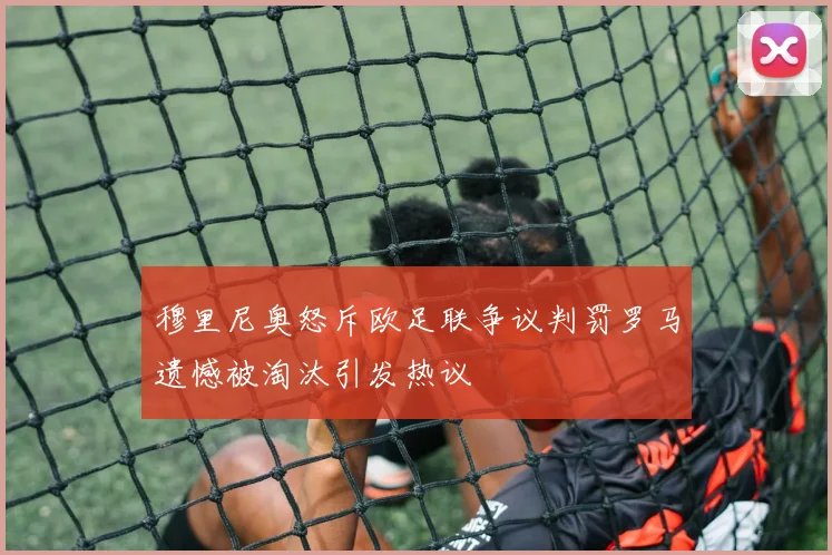 穆里尼奥怒斥欧足联争议判罚罗马遗憾被淘汰引发热议