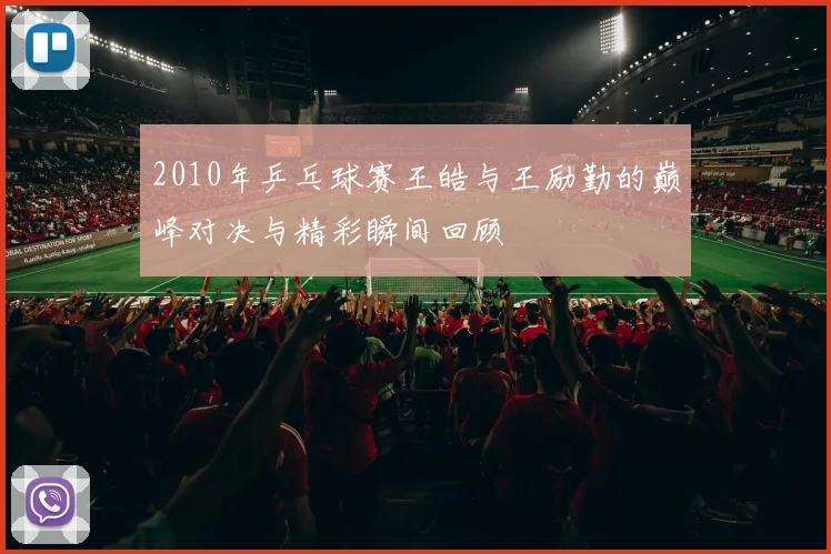 2010年乒乓球赛王皓与王励勤的巅峰对决与精彩瞬间回顾
