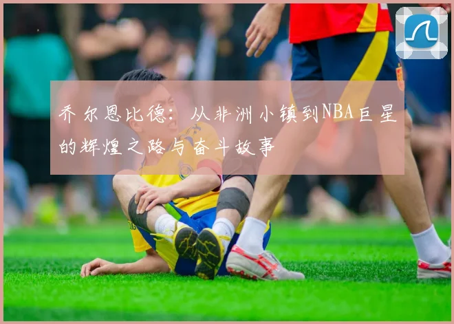 乔尔恩比德：从非洲小镇到NBA巨星的辉煌之路与奋斗故事