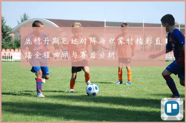 鹿特丹斯巴达对阵海尔蒙特精彩直播全程回顾与赛后分析