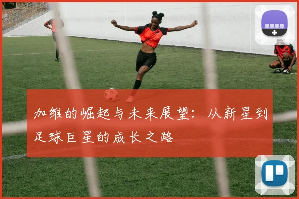 加维的崛起与未来展望：从新星到足球巨星的成长之路