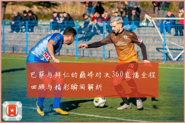 巴萨与拜仁的巅峰对决360直播全程回顾与精彩瞬间解析