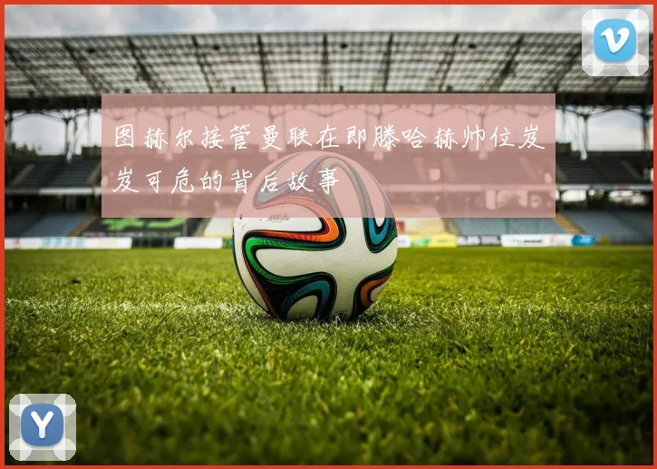 图赫尔接管曼联在即滕哈赫帅位岌岌可危的背后故事