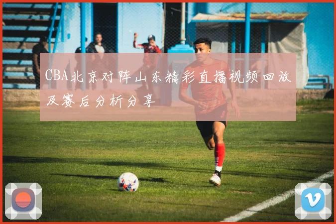 CBA北京对阵山东精彩直播视频回放及赛后分析分享