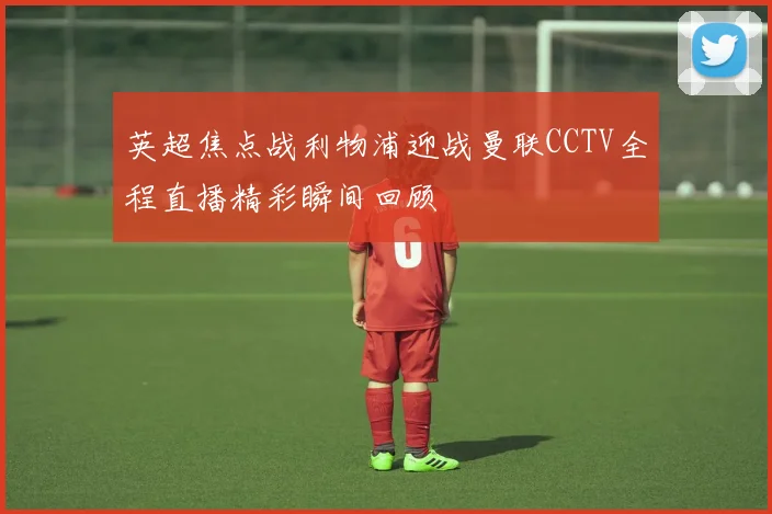 英超焦点战利物浦迎战曼联CCTV全程直播精彩瞬间回顾