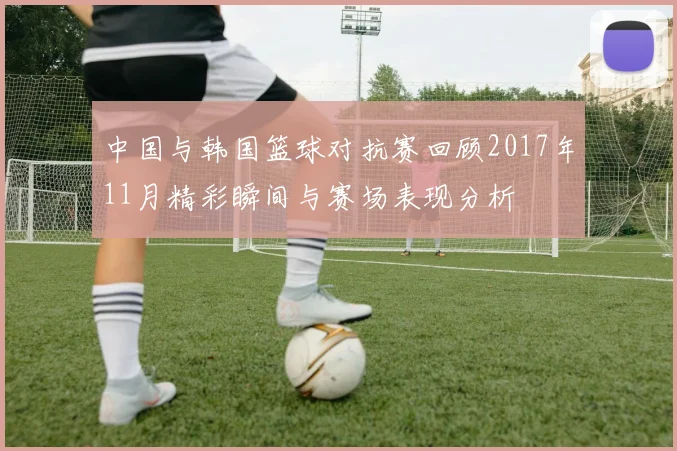 中国与韩国篮球对抗赛回顾2017年11月精彩瞬间与赛场表现分析
